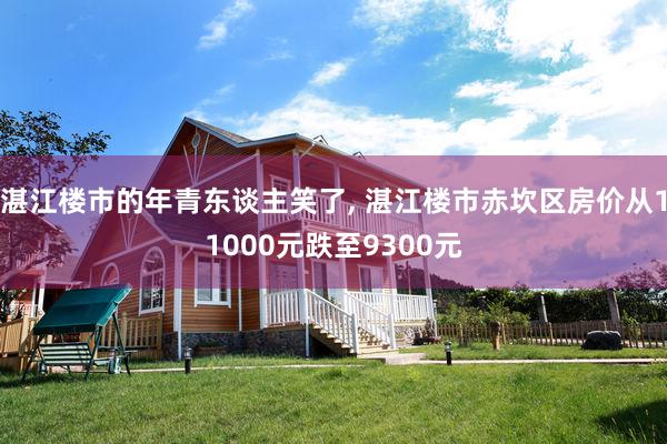 湛江楼市的年青东谈主笑了, 湛江楼市赤坎区房价从11000元跌至9300元