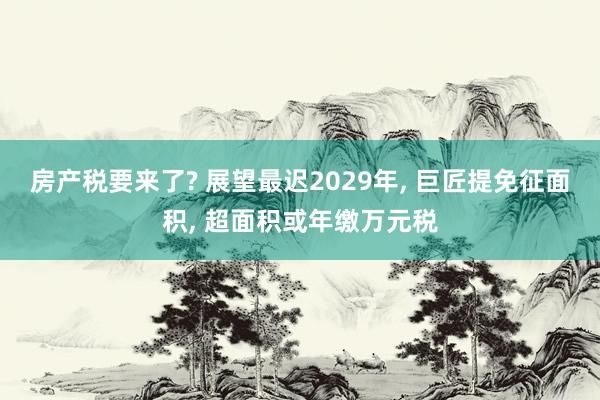 房产税要来了? 展望最迟2029年, 巨匠提免征面积, 超面积或年缴万元税