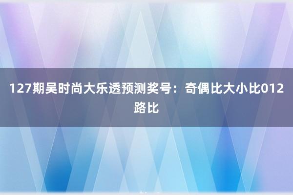 127期吴时尚大乐透预测奖号：奇偶比大小比012路比