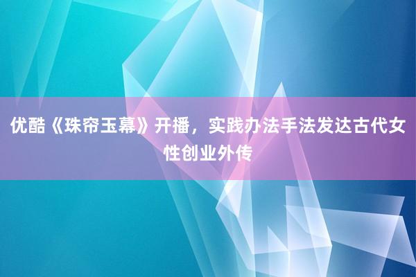 优酷《珠帘玉幕》开播，实践办法手法发达古代女性创业外传