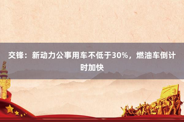 交锋：新动力公事用车不低于30%，燃油车倒计时加快