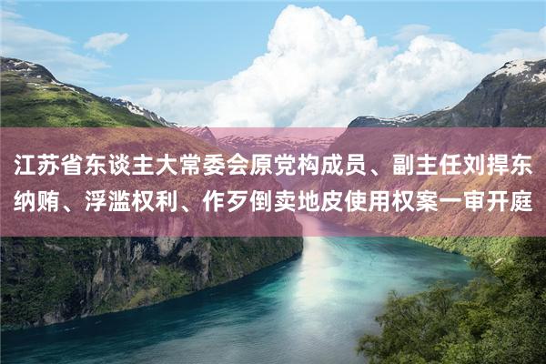 江苏省东谈主大常委会原党构成员、副主任刘捍东纳贿、浮滥权利、作歹倒卖地皮使用权案一审开庭