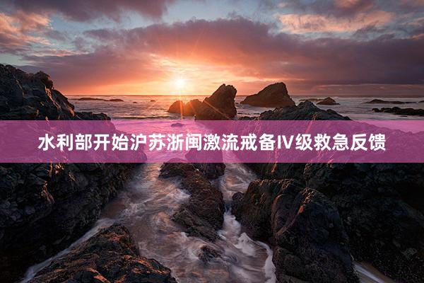 水利部开始沪苏浙闽激流戒备Ⅳ级救急反馈