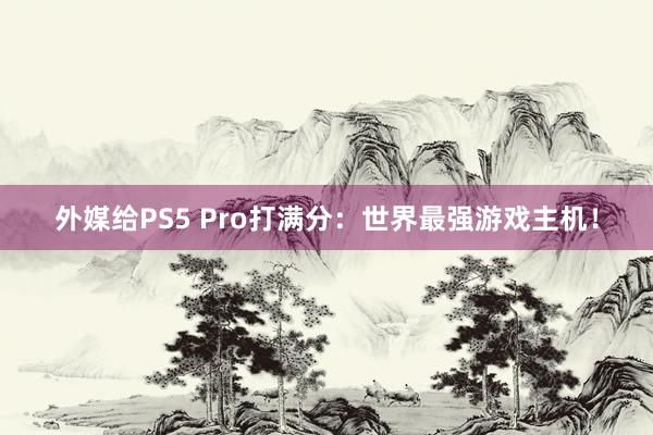 外媒给PS5 Pro打满分：世界最强游戏主机！